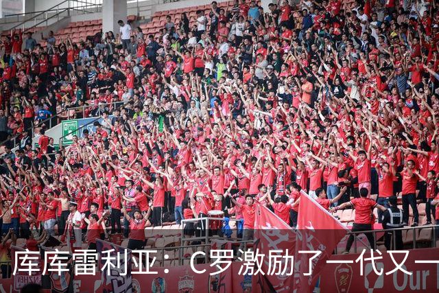 库库雷利亚：C罗激励了一代又一代的年轻人，和他对阵是一种荣幸